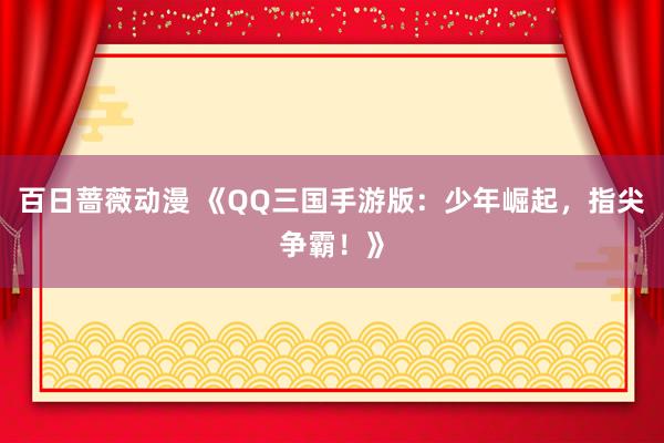 百日蔷薇动漫 《QQ三国手游版：少年崛起，指尖争霸！》