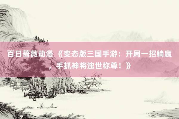 百日蔷薇动漫 《变态版三国手游：开局一招躺赢，手抓神将浊世称尊！》