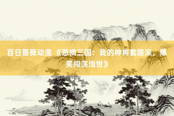 百日蔷薇动漫 《恶搞三国：我的神将套路深，爆笑闯荡浊世》