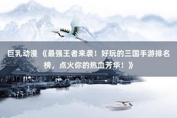 巨乳动漫 《最强王者来袭！好玩的三国手游排名榜，点火你的热血芳华！》