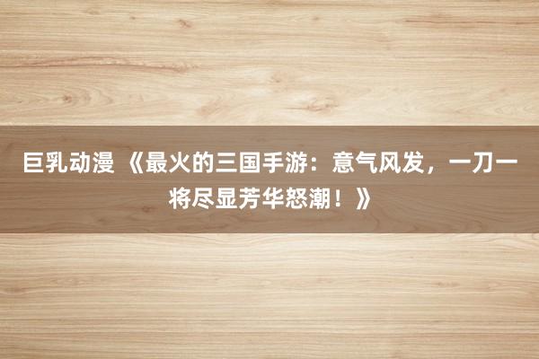 巨乳动漫 《最火的三国手游：意气风发，一刀一将尽显芳华怒潮！》