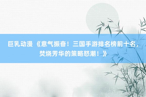 巨乳动漫 《意气振奋！三国手游排名榜前十名，焚烧芳华的策略怒潮！》