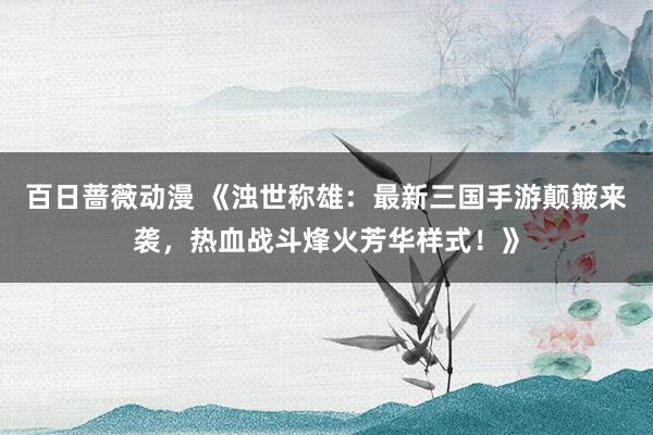 百日蔷薇动漫 《浊世称雄：最新三国手游颠簸来袭，热血战斗烽火芳华样式！》