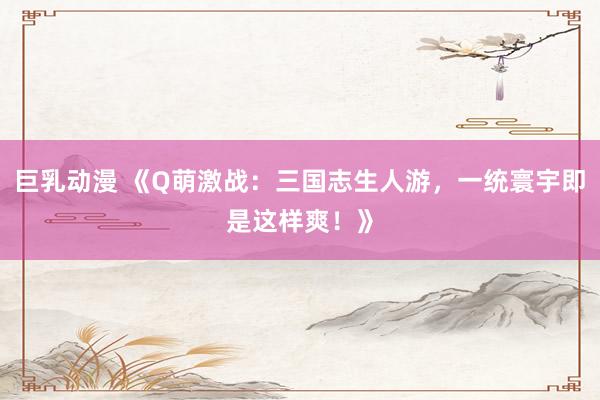 巨乳动漫 《Q萌激战：三国志生人游，一统寰宇即是这样爽！》
