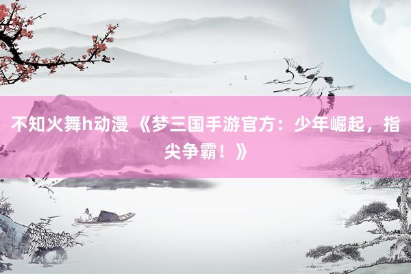 不知火舞h动漫 《梦三国手游官方：少年崛起，指尖争霸！》