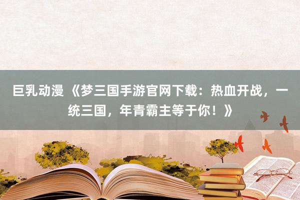 巨乳动漫 《梦三国手游官网下载：热血开战，一统三国，年青霸主等于你！》
