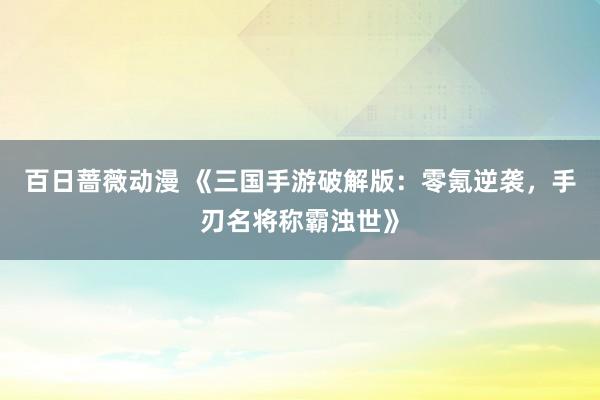百日蔷薇动漫 《三国手游破解版：零氪逆袭，手刃名将称霸浊世》
