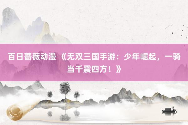 百日蔷薇动漫 《无双三国手游：少年崛起，一骑当千震四方！》