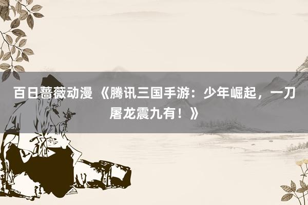 百日蔷薇动漫 《腾讯三国手游：少年崛起，一刀屠龙震九有！》