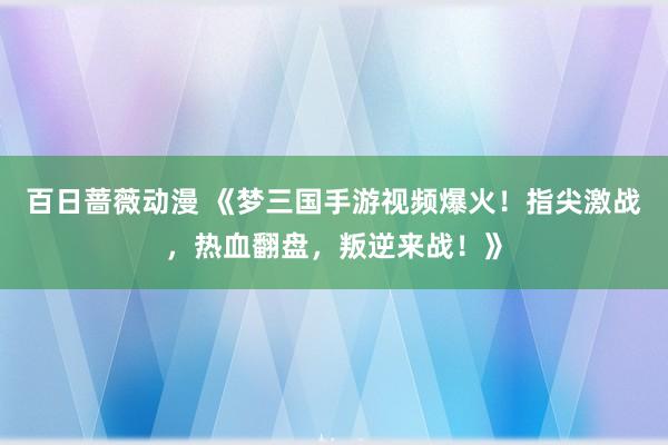 百日蔷薇动漫 《梦三国手游视频爆火！指尖激战，热血翻盘，叛逆来战！》