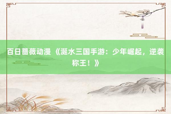 百日蔷薇动漫 《涎水三国手游：少年崛起，逆袭称王！》