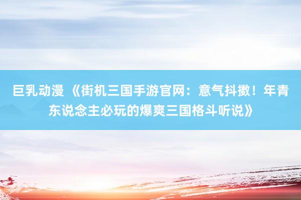 巨乳动漫 《街机三国手游官网：意气抖擞！年青东说念主必玩的爆爽三国格斗听说》