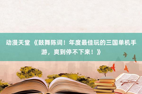 动漫天堂 《鼓舞陈词！年度最佳玩的三国单机手游，爽到停不下来！》
