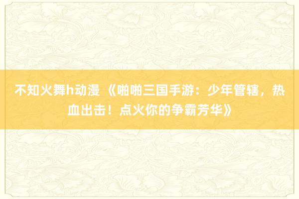不知火舞h动漫 《啪啪三国手游：少年管辖，热血出击！点火你的争霸芳华》
