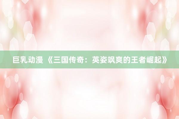 巨乳动漫 《三国传奇：英姿飒爽的王者崛起》