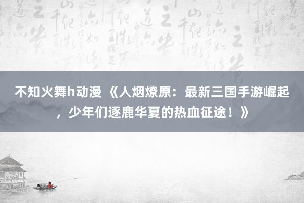 不知火舞h动漫 《人烟燎原：最新三国手游崛起，少年们逐鹿华夏的热血征途！》