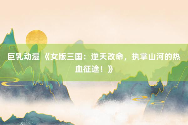 巨乳动漫 《女版三国：逆天改命，执掌山河的热血征途！》