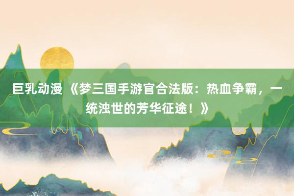 巨乳动漫 《梦三国手游官合法版：热血争霸，一统浊世的芳华征途！》
