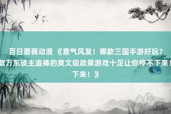 百日蔷薇动漫 《意气风发！哪款三国手游好玩？这款万东谈主追捧的爽文级政策游戏十足让你停不下来！》