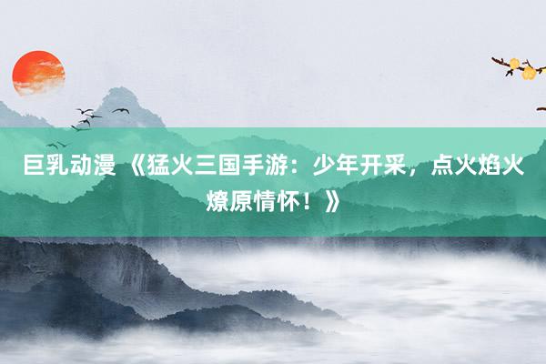 巨乳动漫 《猛火三国手游：少年开采，点火焰火燎原情怀！》