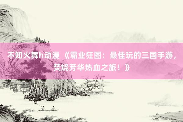 不知火舞h动漫 《霸业狂图：最佳玩的三国手游，焚烧芳华热血之旅！》