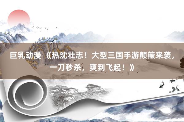 巨乳动漫 《热沈壮志！大型三国手游颠簸来袭，一刀秒杀，爽到飞起！》