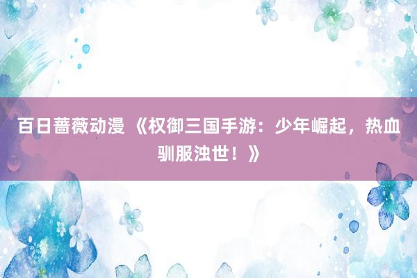 百日蔷薇动漫 《权御三国手游：少年崛起，热血驯服浊世！》
