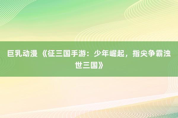 巨乳动漫 《征三国手游：少年崛起，指尖争霸浊世三国》