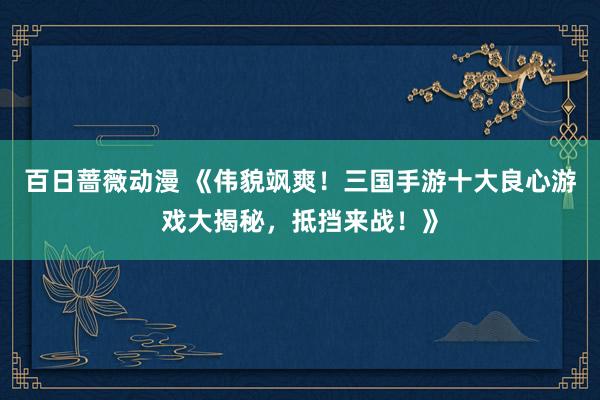 百日蔷薇动漫 《伟貌飒爽！三国手游十大良心游戏大揭秘，抵挡来战！》