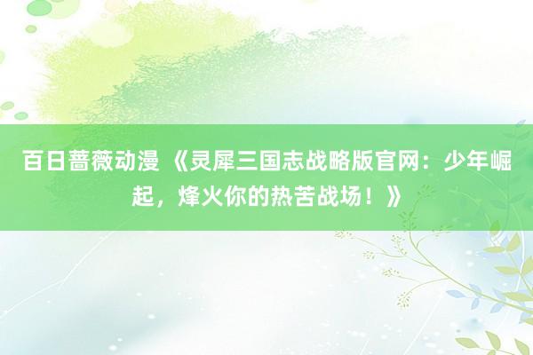 百日蔷薇动漫 《灵犀三国志战略版官网：少年崛起，烽火你的热苦战场！》