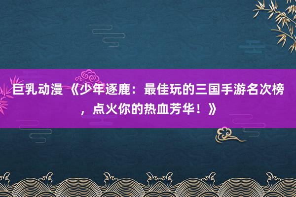 巨乳动漫 《少年逐鹿：最佳玩的三国手游名次榜，点火你的热血芳华！》