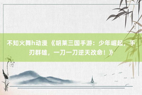 不知火舞h动漫 《胡莱三国手游：少年崛起，手刃群雄，一刀一刀逆天改命！》