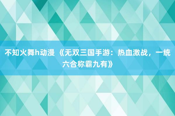 不知火舞h动漫 《无双三国手游：热血激战，一统六合称霸九有》