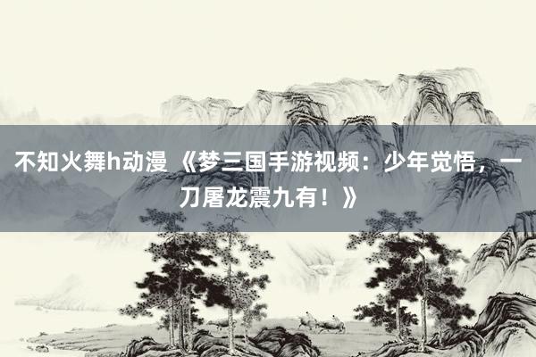 不知火舞h动漫 《梦三国手游视频：少年觉悟，一刀屠龙震九有！》