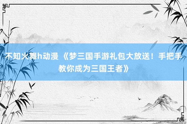 不知火舞h动漫 《梦三国手游礼包大放送！手把手教你成为三国王者》