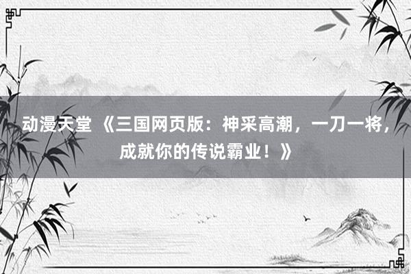 动漫天堂 《三国网页版：神采高潮，一刀一将，成就你的传说霸业！》