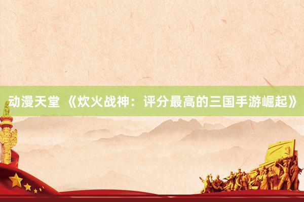 动漫天堂 《炊火战神：评分最高的三国手游崛起》