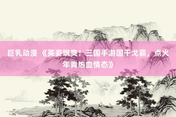 巨乳动漫 《英姿飒爽！三国手游国干戈霸，点火年青热血情态》