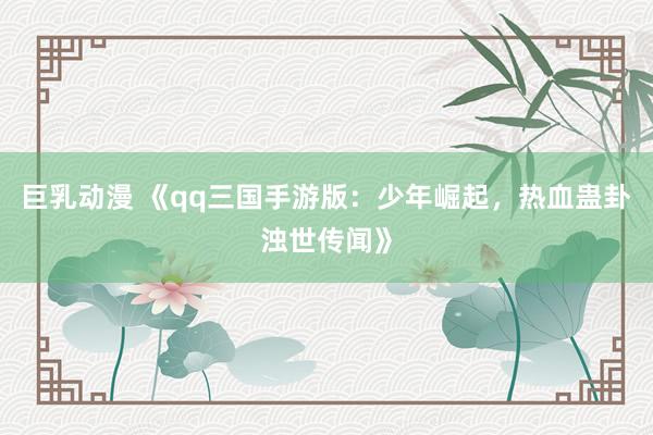 巨乳动漫 《qq三国手游版：少年崛起，热血蛊卦浊世传闻》