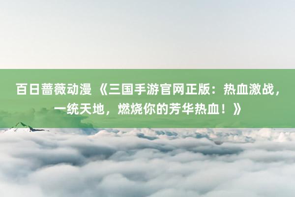 百日蔷薇动漫 《三国手游官网正版：热血激战，一统天地，燃烧你的芳华热血！》