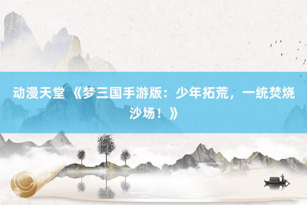 动漫天堂 《梦三国手游版：少年拓荒，一统焚烧沙场！》