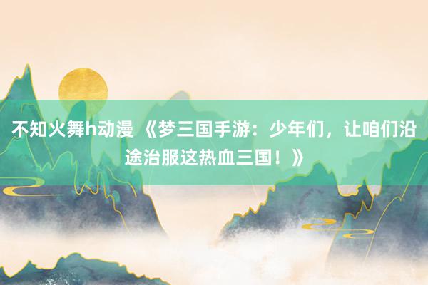 不知火舞h动漫 《梦三国手游：少年们，让咱们沿途治服这热血三国！》