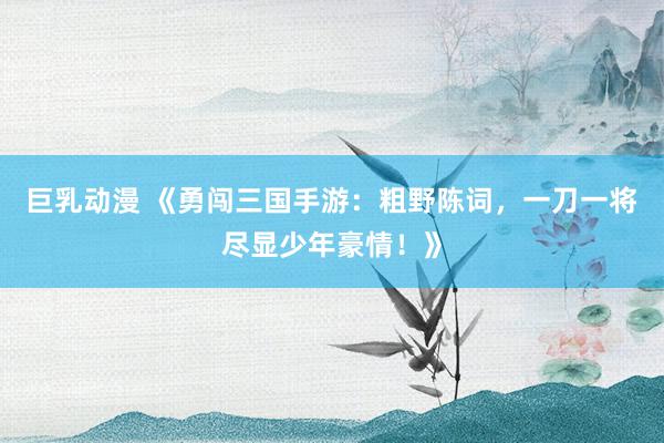 巨乳动漫 《勇闯三国手游：粗野陈词，一刀一将尽显少年豪情！》
