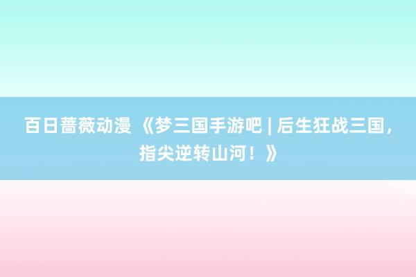 百日蔷薇动漫 《梦三国手游吧 | 后生狂战三国，指尖逆转山河！》