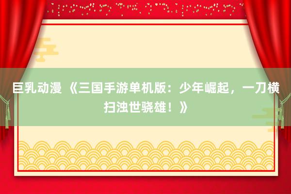 巨乳动漫 《三国手游单机版：少年崛起，一刀横扫浊世骁雄！》