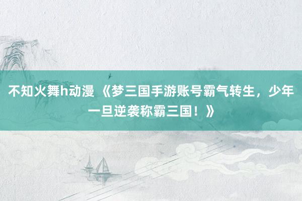 不知火舞h动漫 《梦三国手游账号霸气转生，少年一旦逆袭称霸三国！》