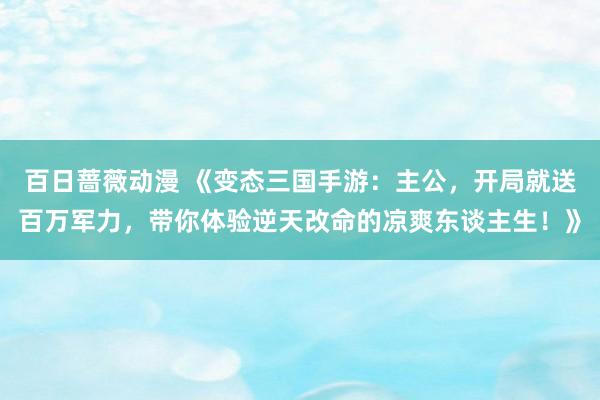 百日蔷薇动漫 《变态三国手游：主公，开局就送百万军力，带你体验逆天改命的凉爽东谈主生！》