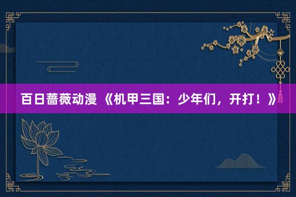 百日蔷薇动漫 《机甲三国：少年们，开打！》