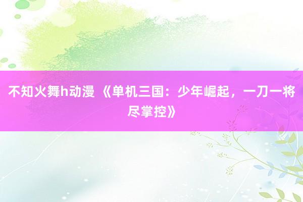 不知火舞h动漫 《单机三国：少年崛起，一刀一将尽掌控》