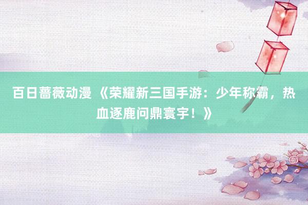 百日蔷薇动漫 《荣耀新三国手游：少年称霸，热血逐鹿问鼎寰宇！》